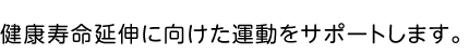 健康寿命延伸のため、自分に合った運動をサポートします。